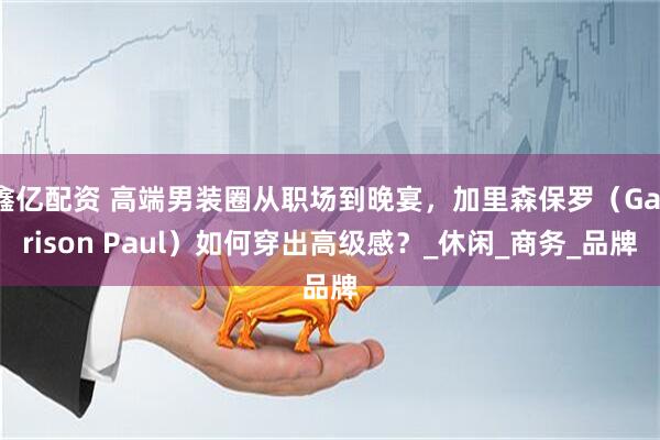 鑫亿配资 高端男装圈从职场到晚宴，加里森保罗（Garrison Paul）如何穿出高级感？_休闲_商务_品牌