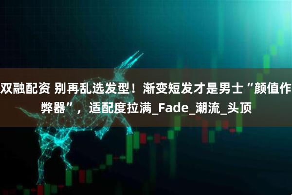 双融配资 别再乱选发型！渐变短发才是男士“颜值作弊器”，适配度拉满_Fade_潮流_头顶