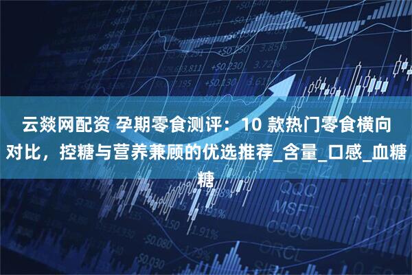 云燚网配资 孕期零食测评：10 款热门零食横向对比，控糖与营养兼顾的优选推荐_含量_口感_血糖