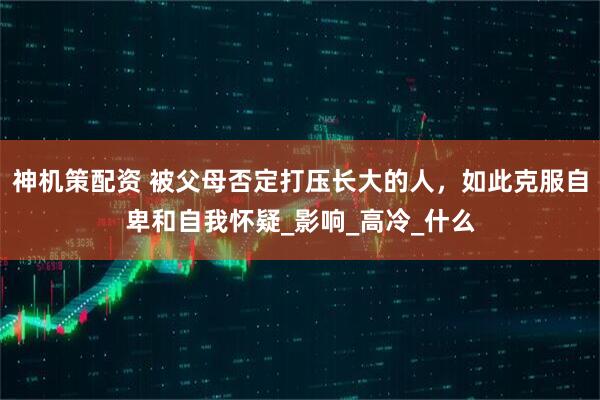神机策配资 被父母否定打压长大的人，如此克服自卑和自我怀疑_影响_高冷_什么